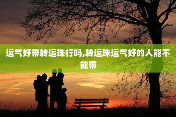 运气好带转运珠行吗,转运珠运气好的人能不能带