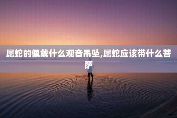 属蛇的佩戴什么观音吊坠,属蛇应该带什么菩萨