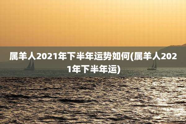 属羊人2021年下半年运势如何(属羊人2021年下半年运)