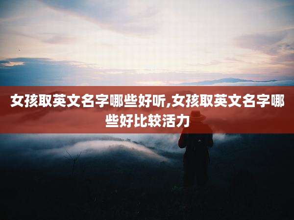 女孩取英文名字哪些好听,女孩取英文名字哪些好比较活力