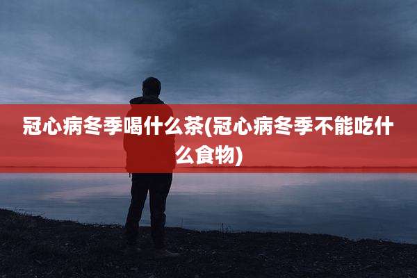 冠心病冬季喝什么茶(冠心病冬季不能吃什么食物)