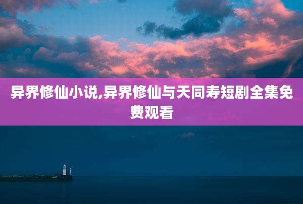 异界修仙小说,异界修仙与天同寿短剧全集免费观看