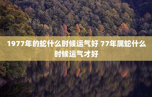 1977年的蛇什么时候运气好 77年属蛇什么时候运气才好