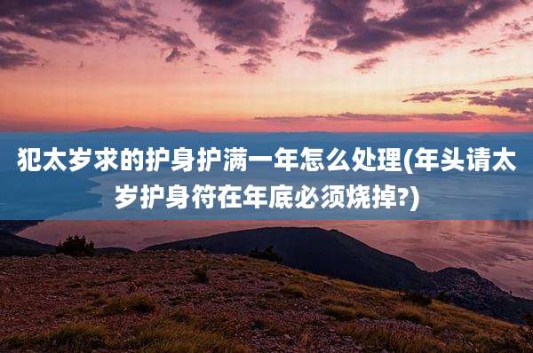 犯太岁求的护身护满一年怎么处理(年头请太岁护身符在年底必须烧掉?)