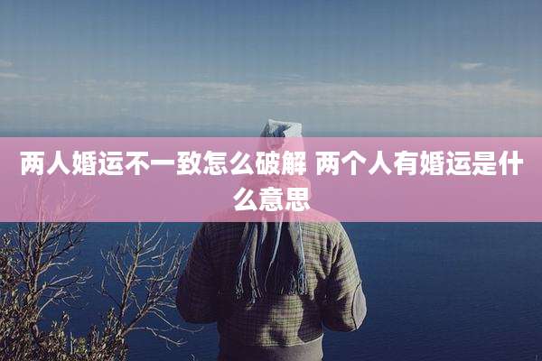 两人婚运不一致怎么破解 两个人有婚运是什么意思