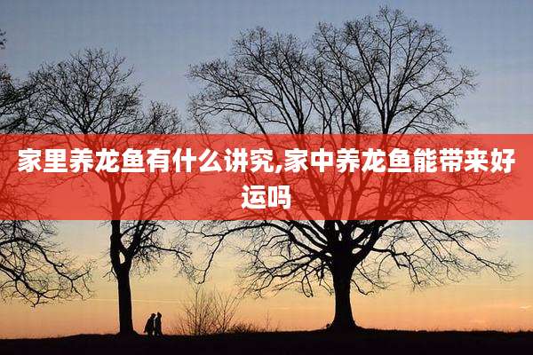 家里养龙鱼有什么讲究,家中养龙鱼能带来好运吗
