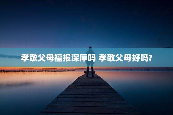 孝敬父母福报深厚吗 孝敬父母好吗?