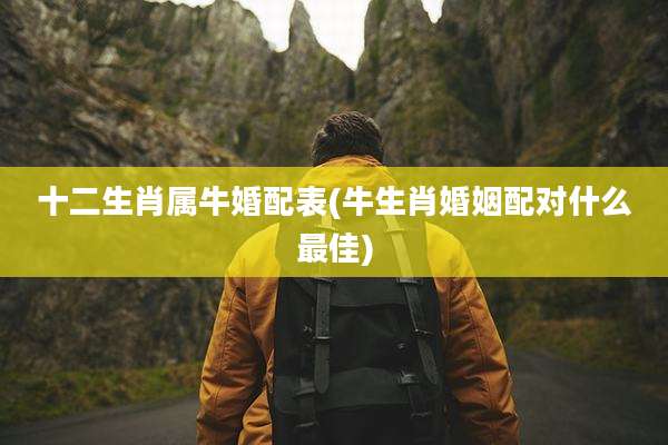 十二生肖属牛婚配表(牛生肖婚姻配对什么最佳)
