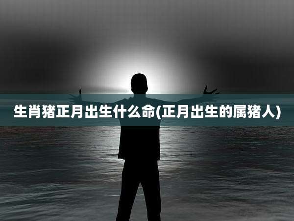 生肖猪正月出生什么命(正月出生的属猪人)
