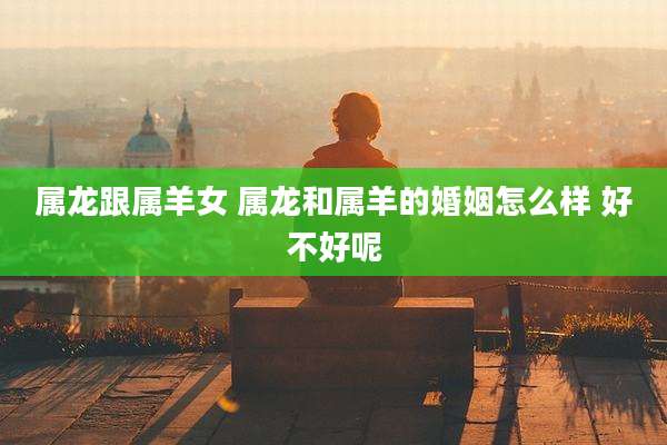 属龙跟属羊女 属龙和属羊的婚姻怎么样 好不好呢