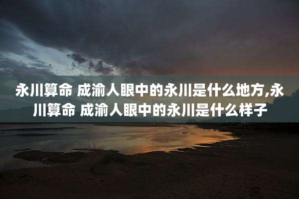 永川算命 成渝人眼中的永川是什么地方,永川算命 成渝人眼中的永川是什么样子