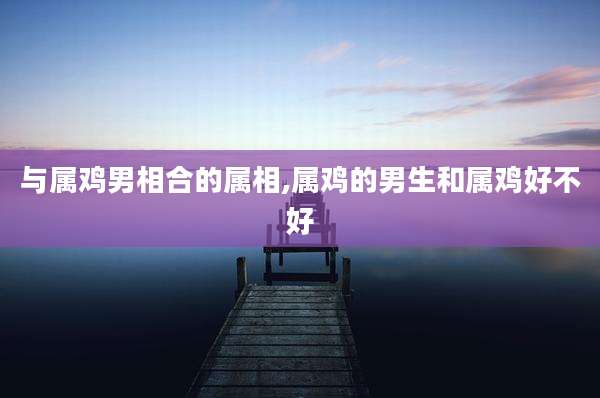 与属鸡男相合的属相,属鸡的男生和属鸡好不好