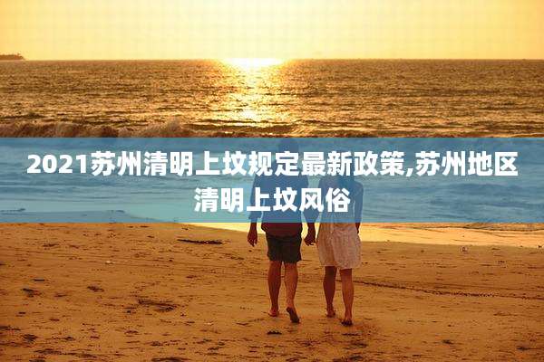 2021苏州清明上坟规定最新政策,苏州地区清明上坟风俗