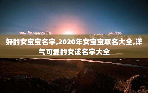 好的女宝宝名字,2020年女宝宝取名大全,洋气可爱的女该名字大全