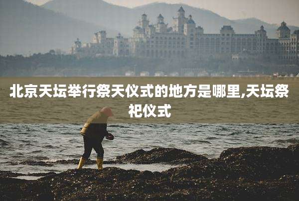 北京天坛举行祭天仪式的地方是哪里,天坛祭祀仪式