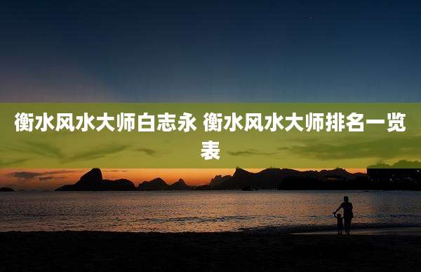 衡水风水大师白志永 衡水风水大师排名一览表