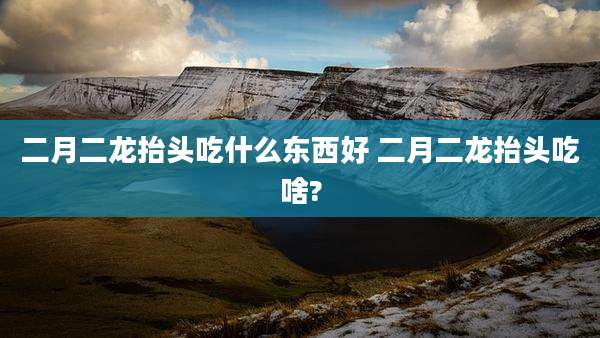 二月二龙抬头吃什么东西好 二月二龙抬头吃啥?
