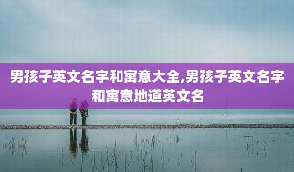 男孩子英文名字和寓意大全,男孩子英文名字和寓意地道英文名