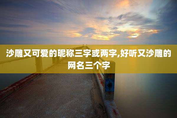 沙雕又可爱的昵称三字或两字,好听又沙雕的网名三个字
