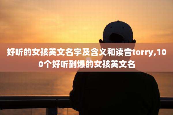 好听的女孩英文名字及含义和读音torry,100个好听到爆的女孩英文名