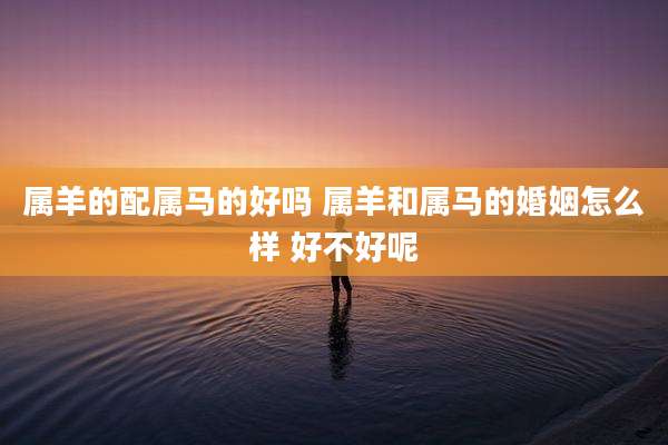 属羊的配属马的好吗 属羊和属马的婚姻怎么样 好不好呢