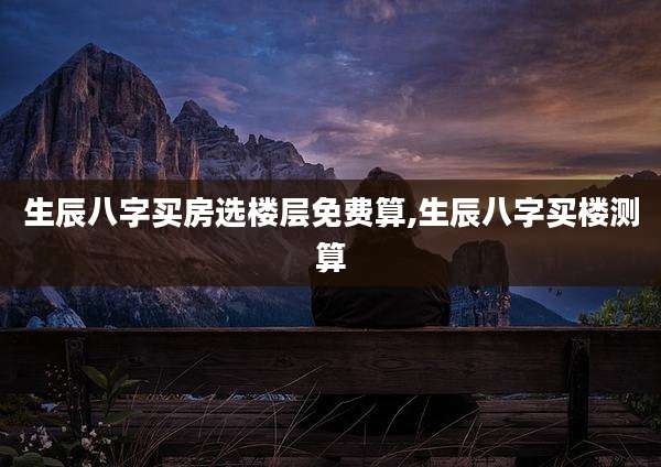 生辰八字买房选楼层免费算,生辰八字买楼测算