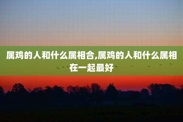 属鸡的人和什么属相合,属鸡的人和什么属相在一起最好