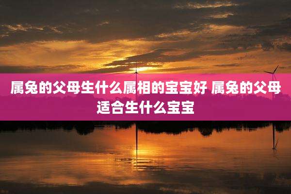 属兔的父母生什么属相的宝宝好 属兔的父母适合生什么宝宝