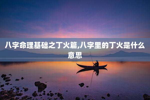 八字命理基础之丁火篇,八字里的丁火是什么意思