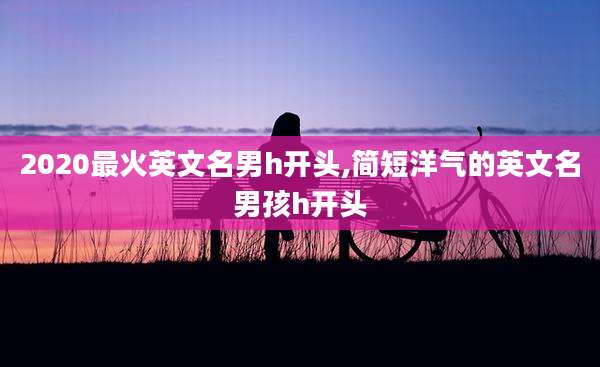 2020最火英文名男h开头,简短洋气的英文名男孩h开头