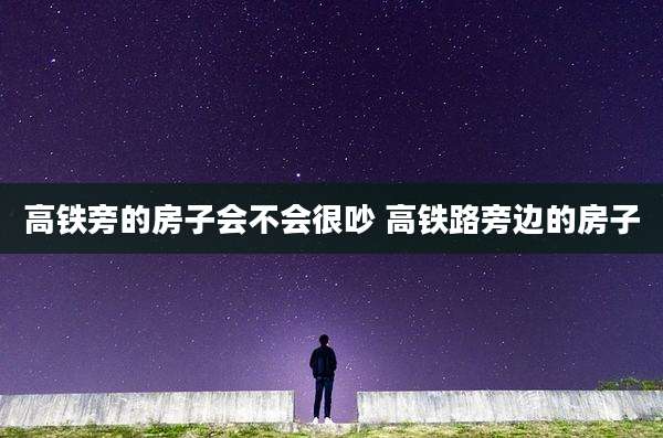 高铁旁的房子会不会很吵 高铁路旁边的房子