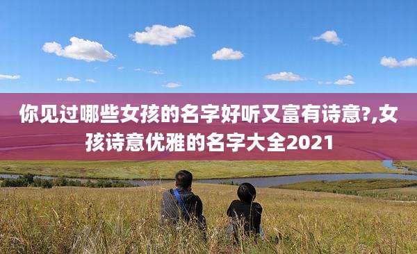你见过哪些女孩的名字好听又富有诗意?,女孩诗意优雅的名字大全2021