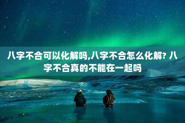 八字不合可以化解吗,八字不合怎么化解? 八字不合真的不能在一起吗