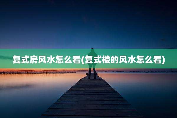 复式房风水怎么看(复式楼的风水怎么看)