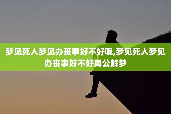 梦见死人梦见办丧事好不好呢,梦见死人梦见办丧事好不好周公解梦