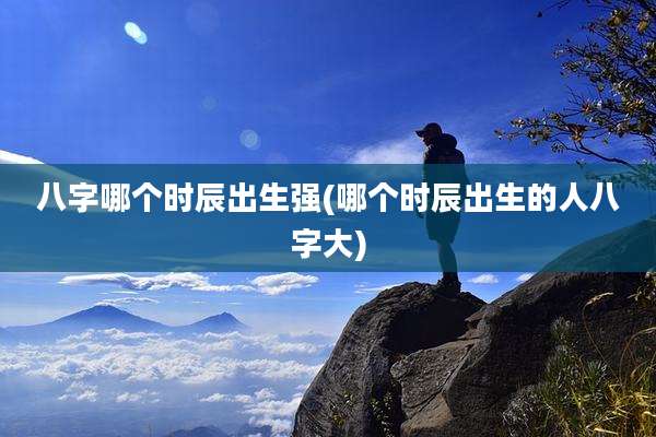 八字哪个时辰出生强(哪个时辰出生的人八字大)