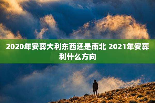 2020年安葬大利东西还是南北 2021年安葬利什么方向