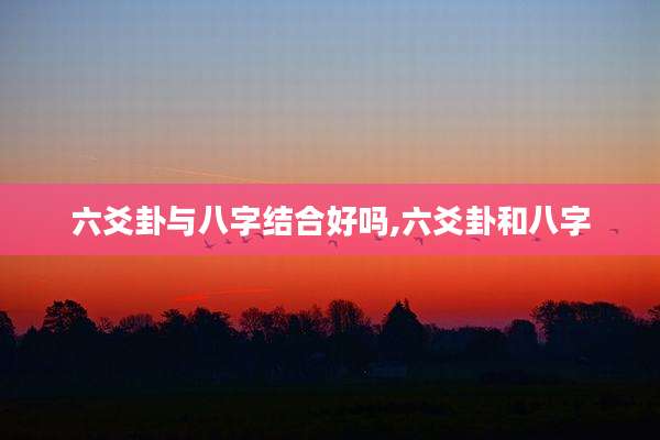 六爻卦与八字结合好吗,六爻卦和八字