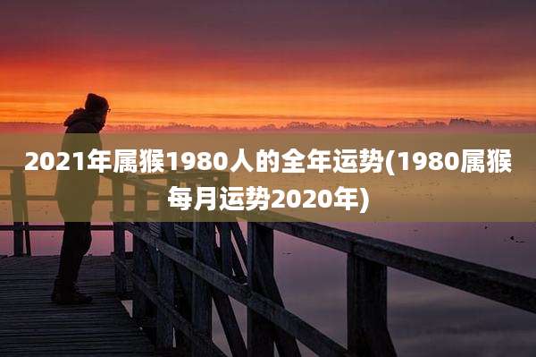 2021年属猴1980人的全年运势(1980属猴每月运势2020年)