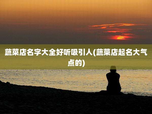 蔬菜店名字大全好听吸引人(蔬菜店起名大气点的)