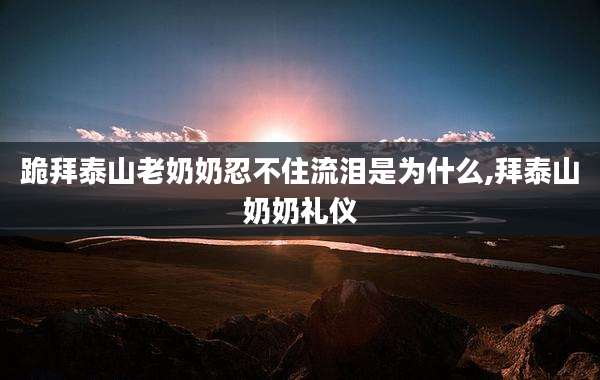 跪拜泰山老奶奶忍不住流泪是为什么,拜泰山奶奶礼仪