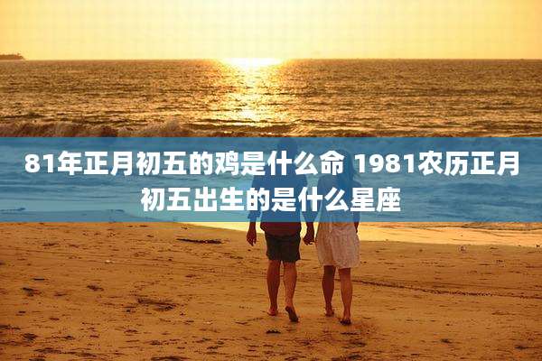 81年正月初五的鸡是什么命 1981农历正月初五出生的是什么星座
