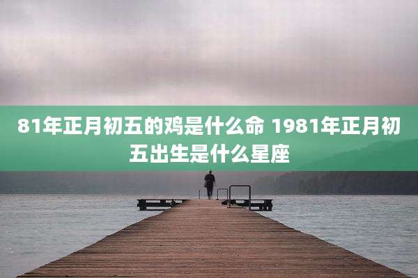 81年正月初五的鸡是什么命 1981年正月初五出生是什么星座