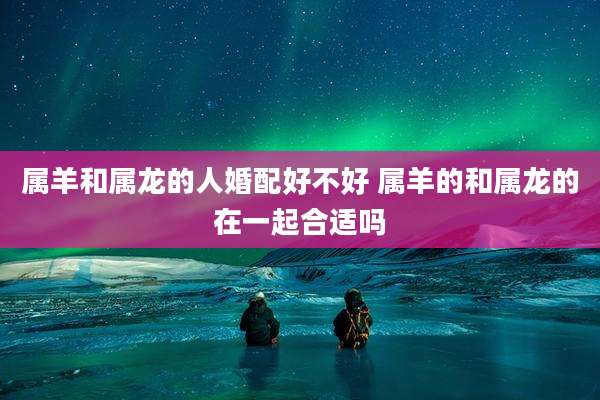 属羊和属龙的人婚配好不好 属羊的和属龙的在一起合适吗