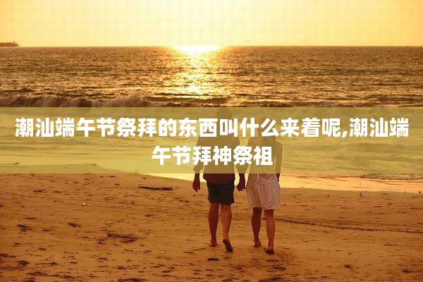 潮汕端午节祭拜的东西叫什么来着呢,潮汕端午节拜神祭祖