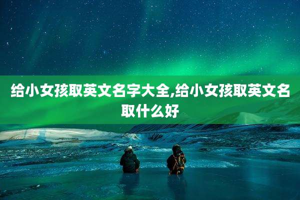 给小女孩取英文名字大全,给小女孩取英文名取什么好