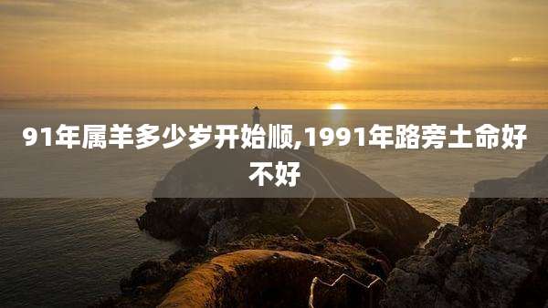 91年属羊多少岁开始顺,1991年路旁土命好不好