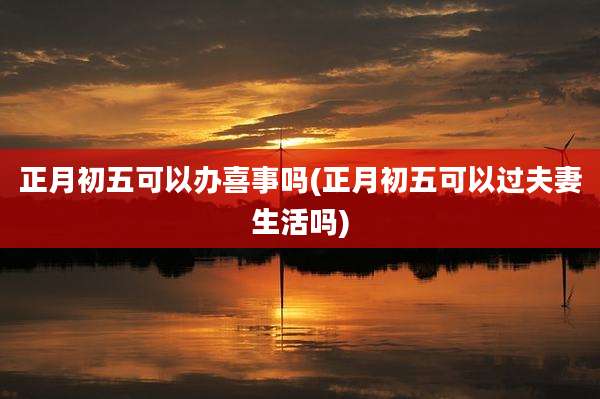 正月初五可以办喜事吗(正月初五可以过夫妻生活吗)