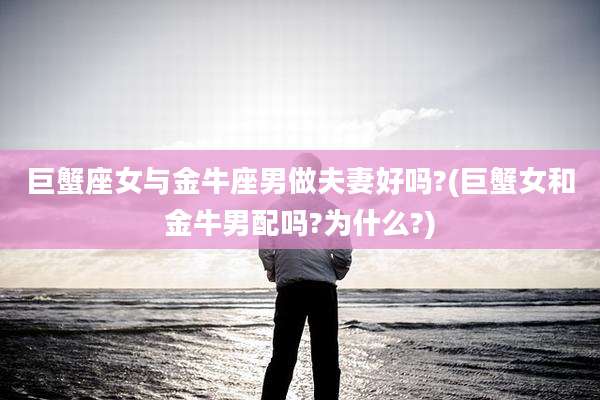 巨蟹座女与金牛座男做夫妻好吗?(巨蟹女和金牛男配吗?为什么?)