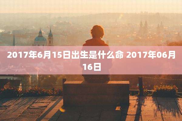 2017年6月15日出生是什么命 2017年06月16日